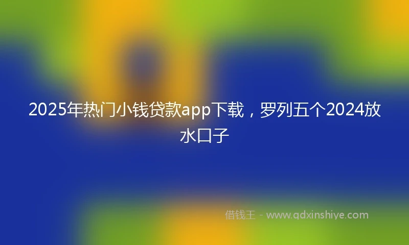 2025年热门小钱贷款app下载，罗列五个2024放水口子