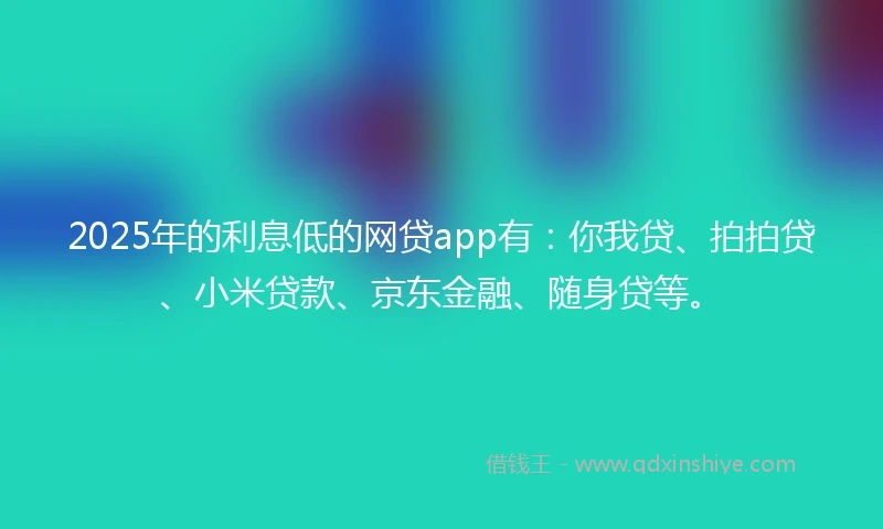 2025年的利息低的网贷app有：你我贷、拍拍贷、小米贷款、京东金融、随身贷等。