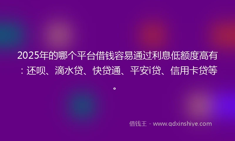2025年的哪个平台借钱容易通过利息低额度高有：还呗、滴水贷、快贷通、平安i贷、信用卡贷等。
