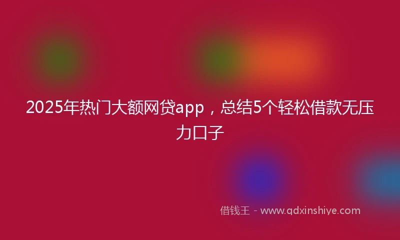 2025年热门大额网贷app，总结5个轻松借款无压力口子