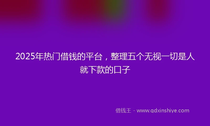 2025年热门借钱的平台，整理五个无视一切是人就下款的口子