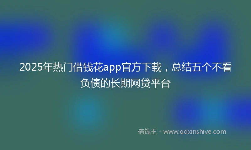 2025年热门借钱花app官方下载，总结五个不看负债的长期网贷平台