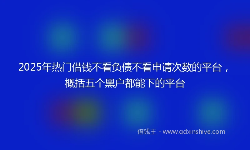2025年热门借钱不看负债不看申请次数的平台，概括五个黑户都能下的平台