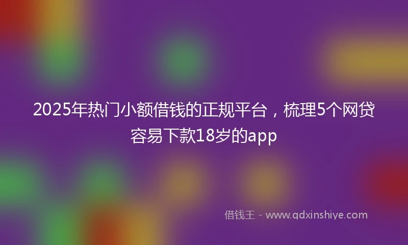2025年热门小额借钱的正规平台，梳理5个网贷容易下款18岁的app