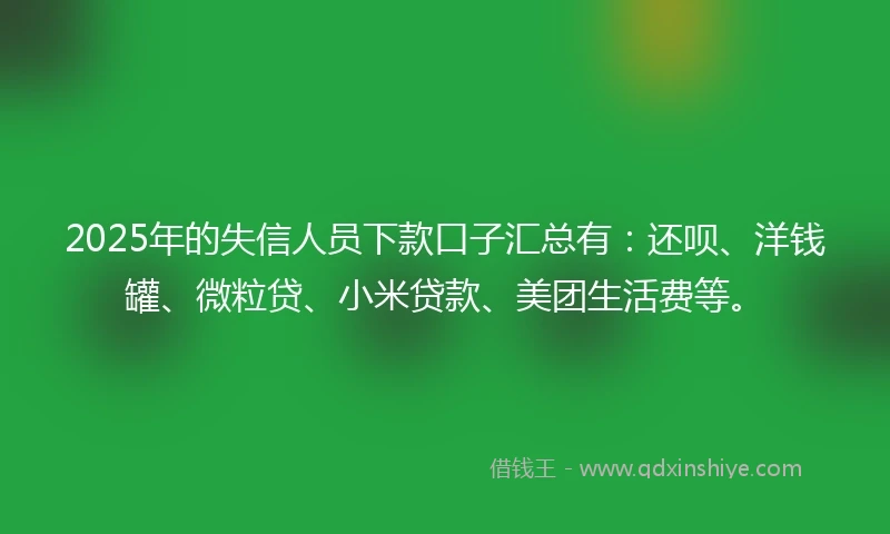 2025年的失信人员下款口子汇总有：还呗、洋钱罐、微粒贷、小米贷款、美团生活费等。