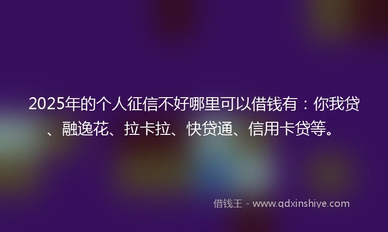 2025年的个人征信不好哪里可以借钱有：你我贷、融逸花、拉卡拉、快贷通、信用卡贷等。