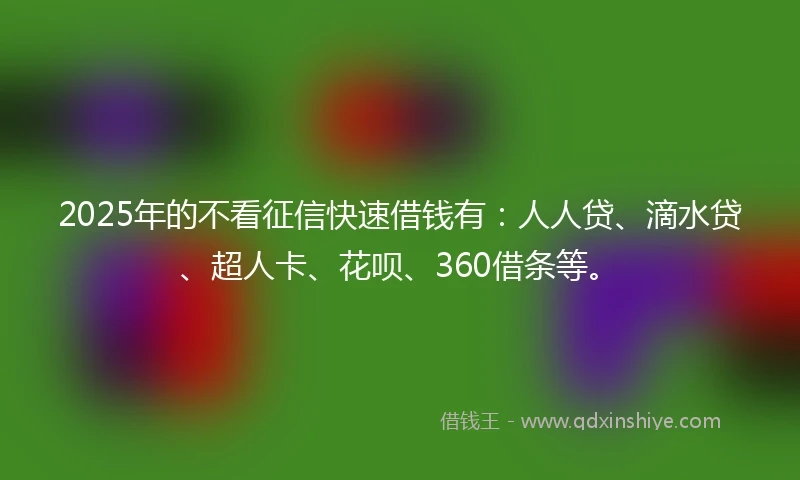 2025年的不看征信快速借钱有：人人贷、滴水贷、超人卡、花呗、360借条等。