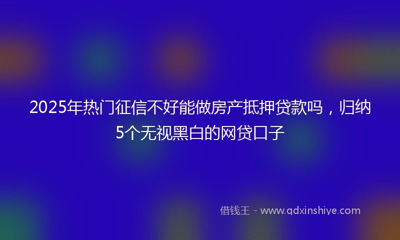 2025年热门征信不好能做房产抵押贷款吗，归纳5个无视黑白的网贷口子