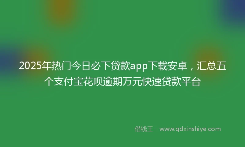 2025年热门今日必下贷款app下载安卓，汇总五个支付宝花呗逾期万元快速贷款平台