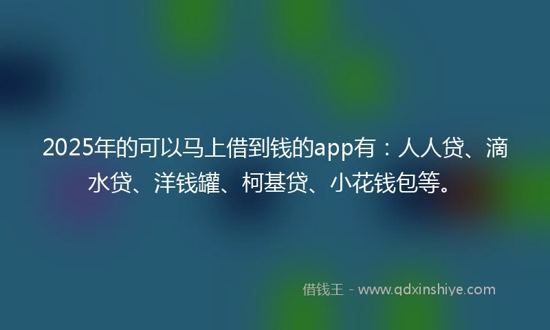 2025年的可以马上借到钱的app有：人人贷、滴水贷、洋钱罐、柯基贷、小花钱包等。