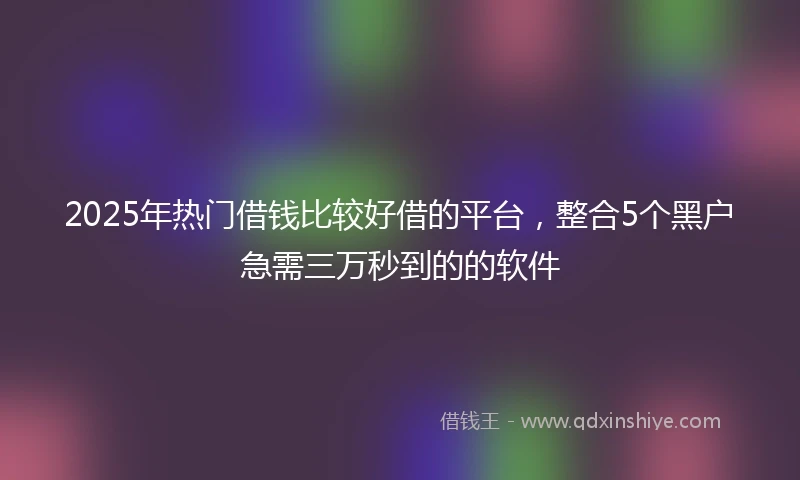 2025年热门借钱比较好借的平台，整合5个黑户急需三万秒到的的软件