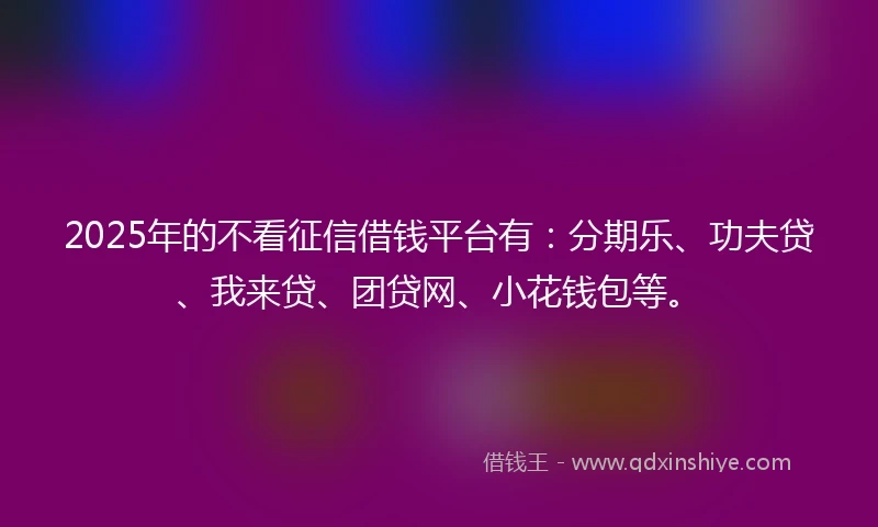 2025年的不看征信借钱平台有：分期乐、功夫贷、我来贷、团贷网、小花钱包等。