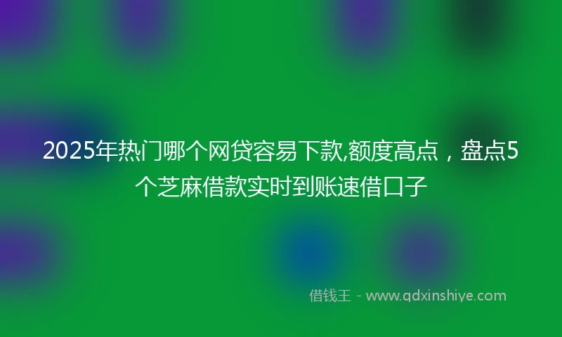 2025年热门哪个网贷容易下款,额度高点，盘点5个芝麻借款实时到账速借口子