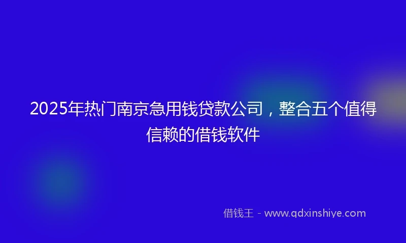 2025年热门南京急用钱贷款公司，整合五个值得信赖的借钱软件