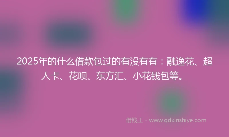 2025年的什么借款包过的有没有有：融逸花、超人卡、花呗、东方汇、小花钱包等。
