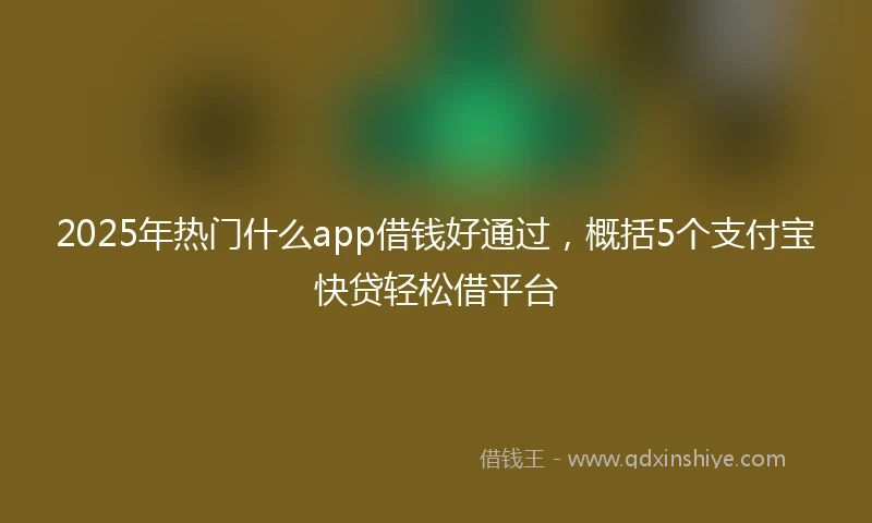 2025年热门什么app借钱好通过，概括5个支付宝快贷轻松借平台