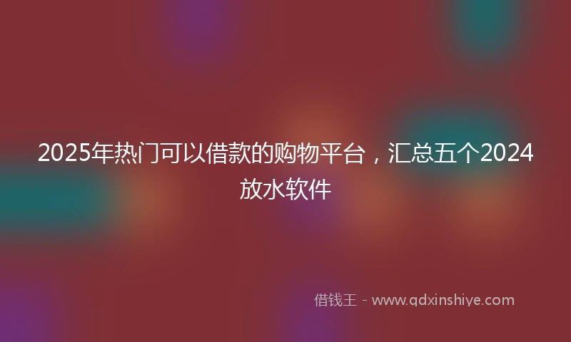 2025年热门可以借款的购物平台，汇总五个2024放水软件