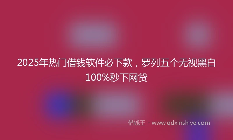 2025年热门借钱软件必下款，罗列五个无视黑白100%秒下网贷