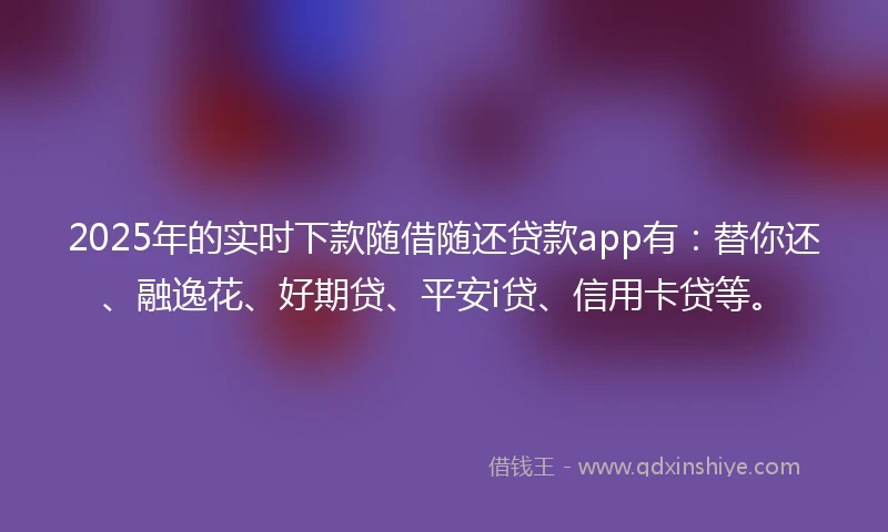 2025年的实时下款随借随还贷款app有：替你还、融逸花、好期贷、平安i贷、信用卡贷等。