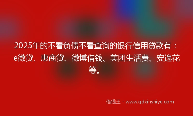 2025年的不看负债不看查询的银行信用贷款有：e微贷、惠商贷、微博借钱、美团生活费、安逸花等。