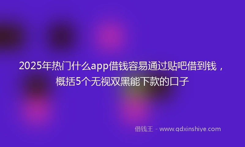 2025年热门什么app借钱容易通过贴吧借到钱，概括5个无视双黑能下款的口子