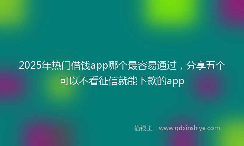 2025年热门借钱app哪个最容易通过，分享五个可以不看征信就能下款的app
