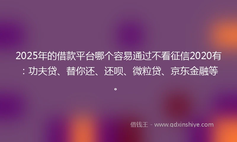 2025年的借款平台哪个容易通过不看征信2020有：功夫贷、替你还、还呗、微粒贷、京东金融等。