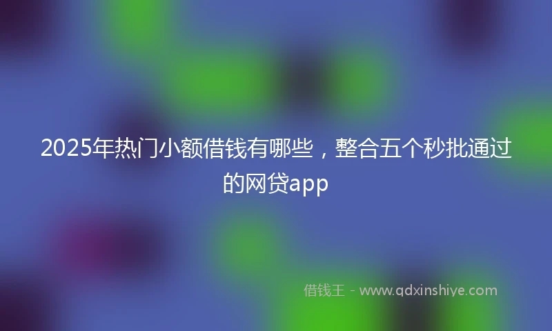 2025年热门小额借钱有哪些，整合五个秒批通过的网贷app