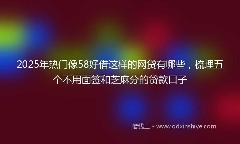 2025年热门像58好借这样的网贷有哪些，梳理五个不用面签和芝麻分的贷款口子