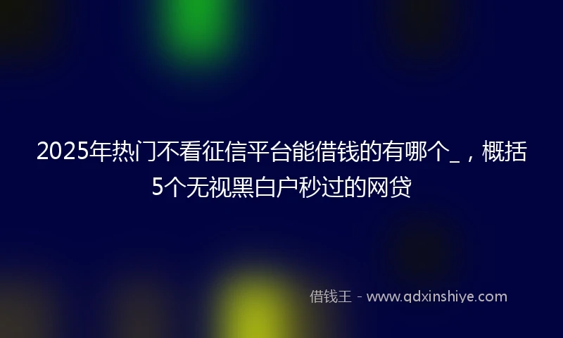 2025年热门不看征信平台能借钱的有哪个_，概括5个无视黑白户秒过的网贷