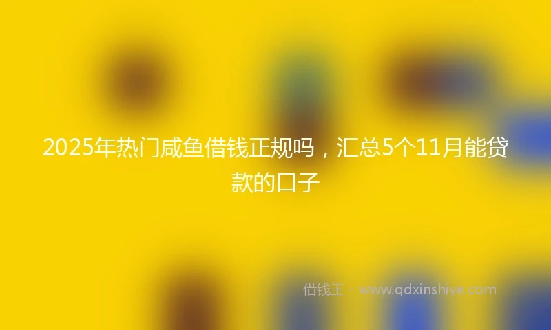 2025年热门咸鱼借钱正规吗，汇总5个11月能贷款的口子