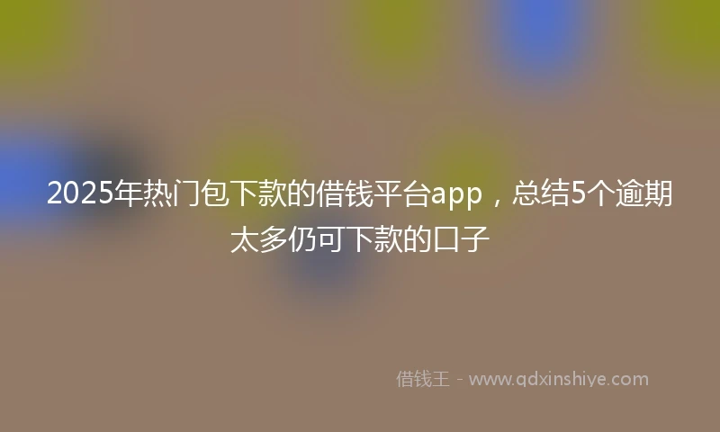 2025年热门包下款的借钱平台app，总结5个逾期太多仍可下款的口子