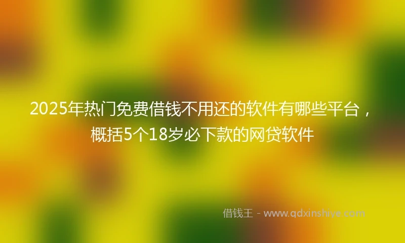 2025年热门免费借钱不用还的软件有哪些平台，概括5个18岁必下款的网贷软件