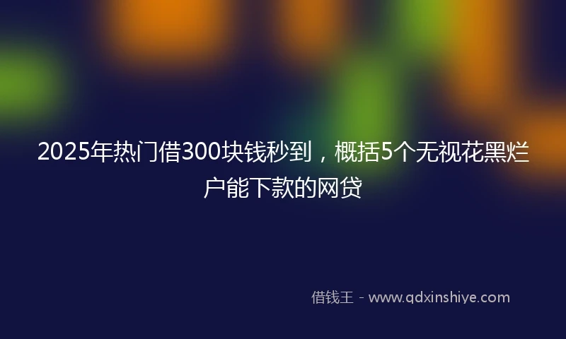 2025年热门借300块钱秒到，概括5个无视花黑烂户能下款的网贷