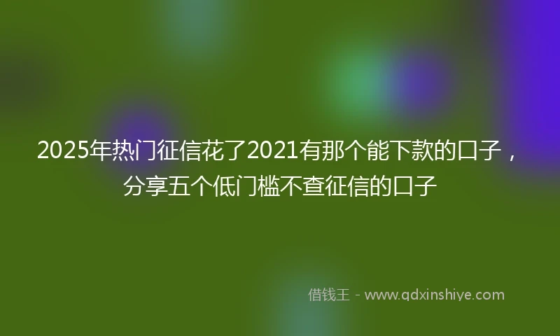 2025年热门征信花了2021有那个能下款的口子，分享五个低门槛不查征信的口子