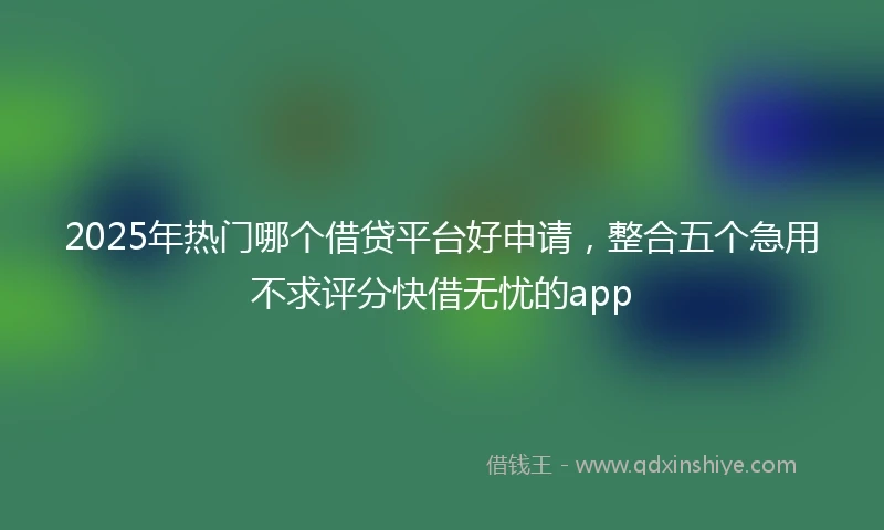 2025年热门哪个借贷平台好申请，整合五个急用不求评分快借无忧的app