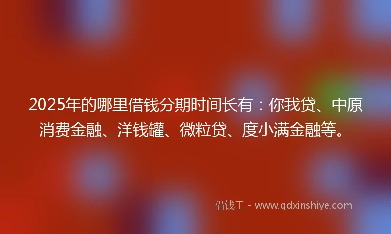 2025年的哪里借钱分期时间长有：你我贷、中原消费金融、洋钱罐、微粒贷、度小满金融等。