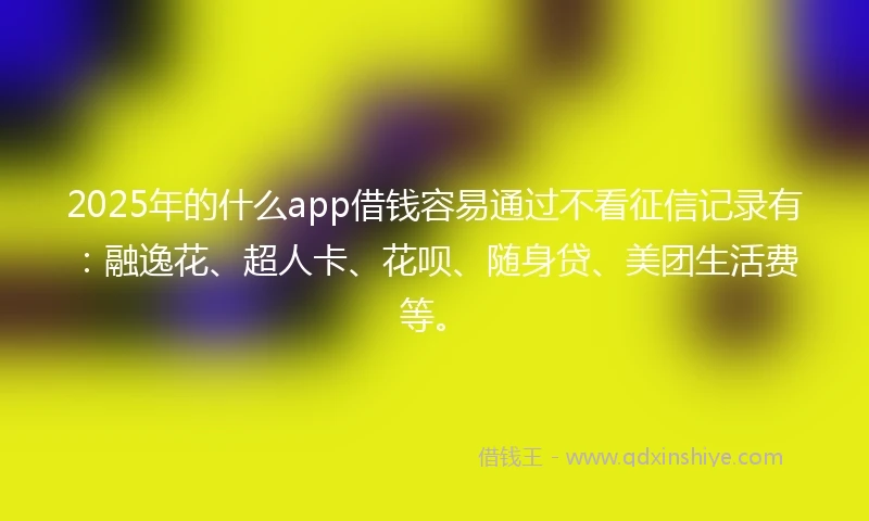 2025年的什么app借钱容易通过不看征信记录有：融逸花、超人卡、花呗、随身贷、美团生活费等。