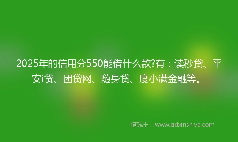 2025年的信用分550能借什么款?有：读秒贷、平安i贷、团贷网、随身贷、度小满金融等。