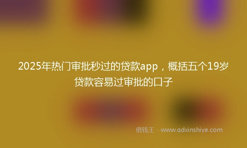 2025年热门审批秒过的贷款app，概括五个19岁贷款容易过审批的口子