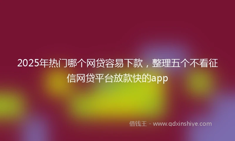 2025年热门哪个网贷容易下款，整理五个不看征信网贷平台放款快的app