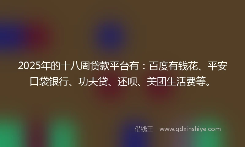 2025年的十八周贷款平台有：百度有钱花、平安口袋银行、功夫贷、还呗、美团生活费等。