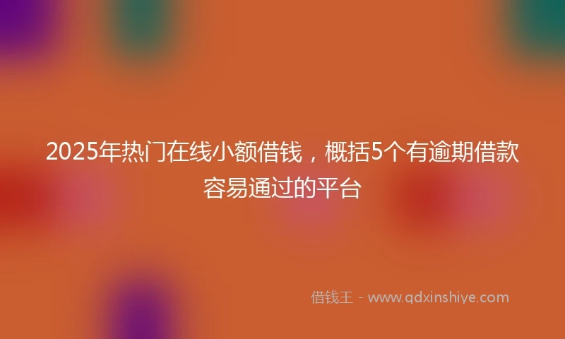 2025年热门在线小额借钱，概括5个有逾期借款容易通过的平台