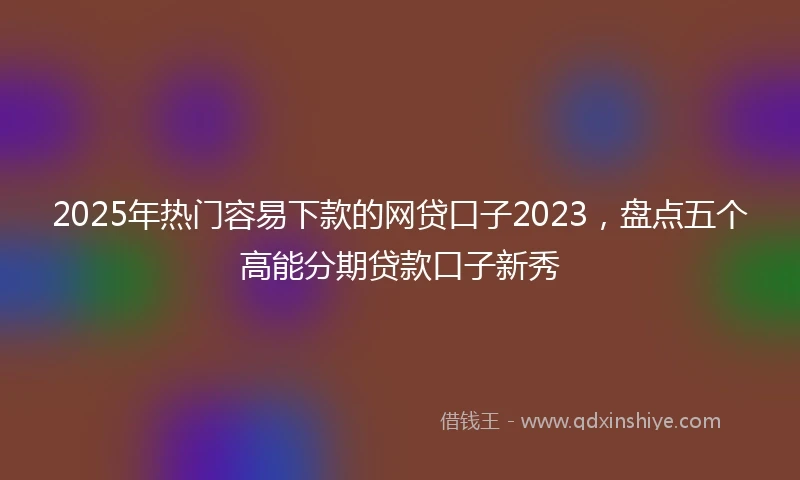 2025年热门容易下款的网贷口子2023，盘点五个高能分期贷款口子新秀