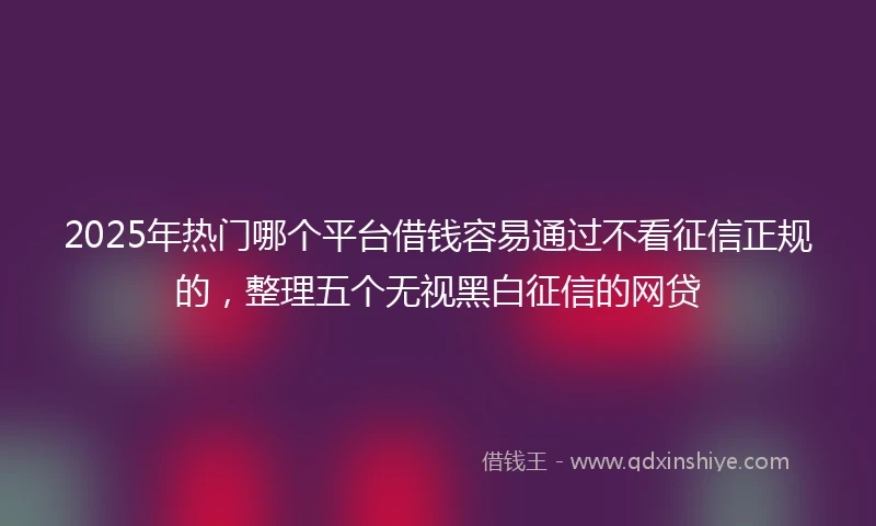 2025年热门哪个平台借钱容易通过不看征信正规的，整理五个无视黑白征信的网贷