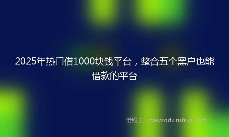 2025年热门借1000块钱平台，整合五个黑户也能借款的平台