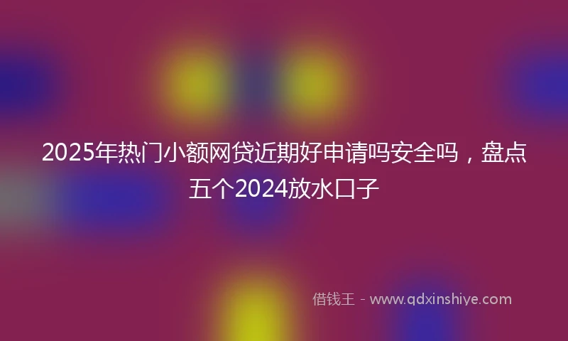 2025年热门小额网贷近期好申请吗安全吗，盘点五个2024放水口子