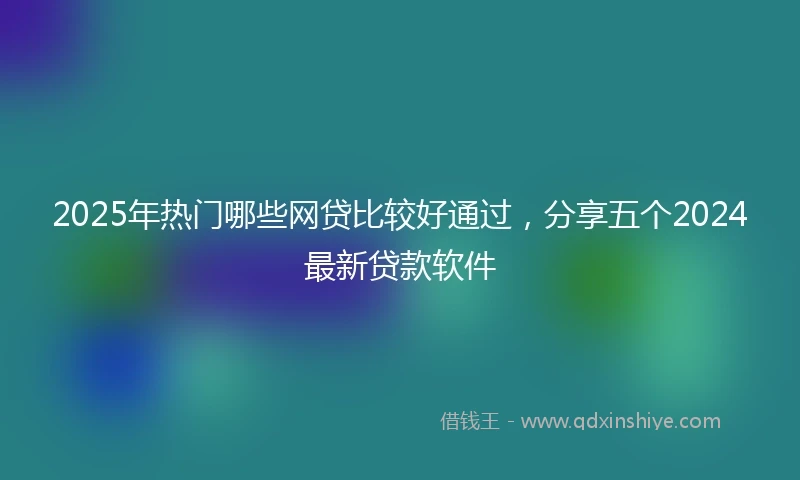 2025年热门哪些网贷比较好通过，分享五个2024最新贷款软件