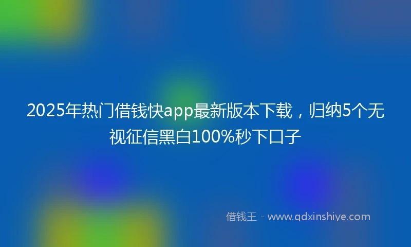 2025年热门借钱快app最新版本下载，归纳5个无视征信黑白100%秒下口子