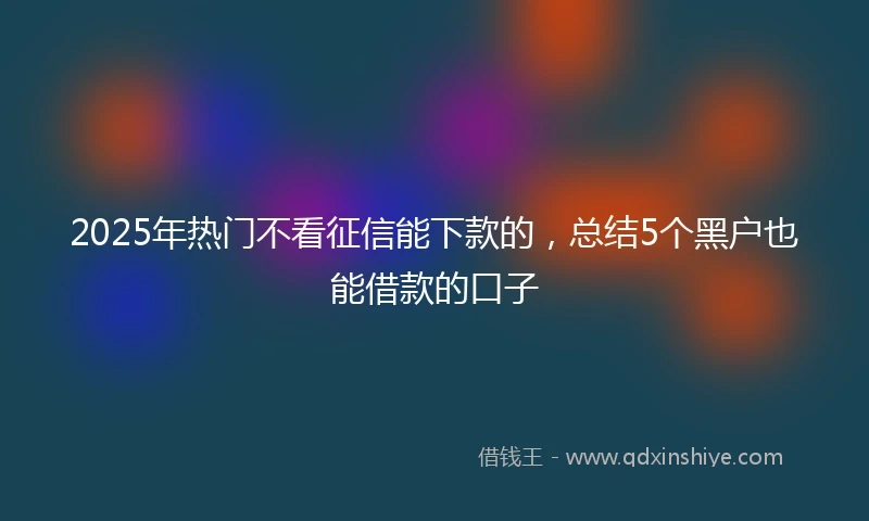 2025年热门不看征信能下款的，总结5个黑户也能借款的口子